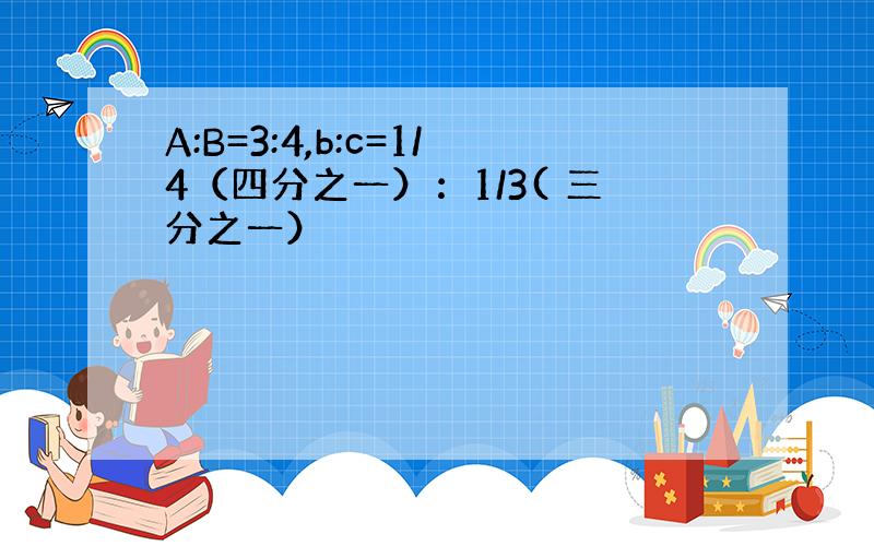 A:B=3:4,b:c=1/4（四分之一）：1/3( 三分之一）
