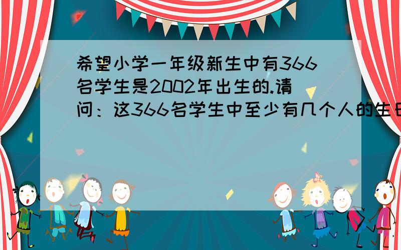 希望小学一年级新生中有366名学生是2002年出生的.请问：这366名学生中至少有几个人的生日在同一天?