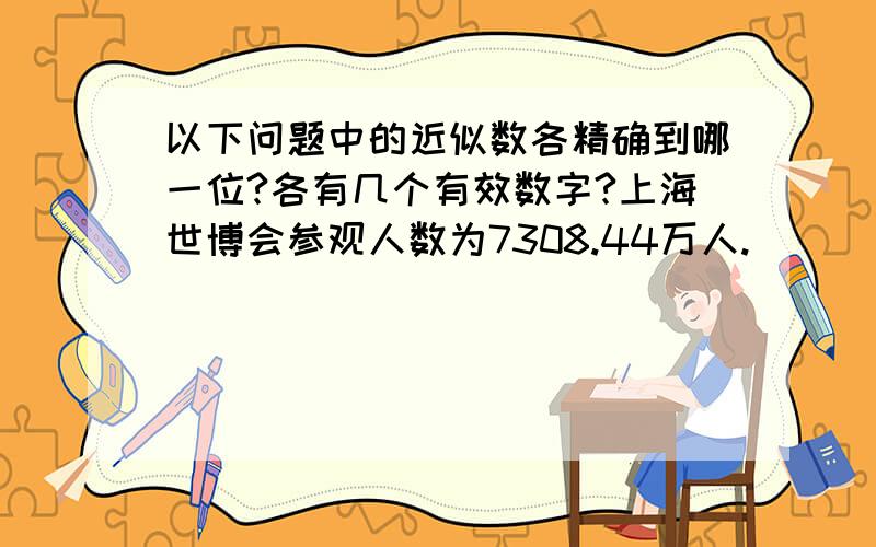 以下问题中的近似数各精确到哪一位?各有几个有效数字?上海世博会参观人数为7308.44万人.