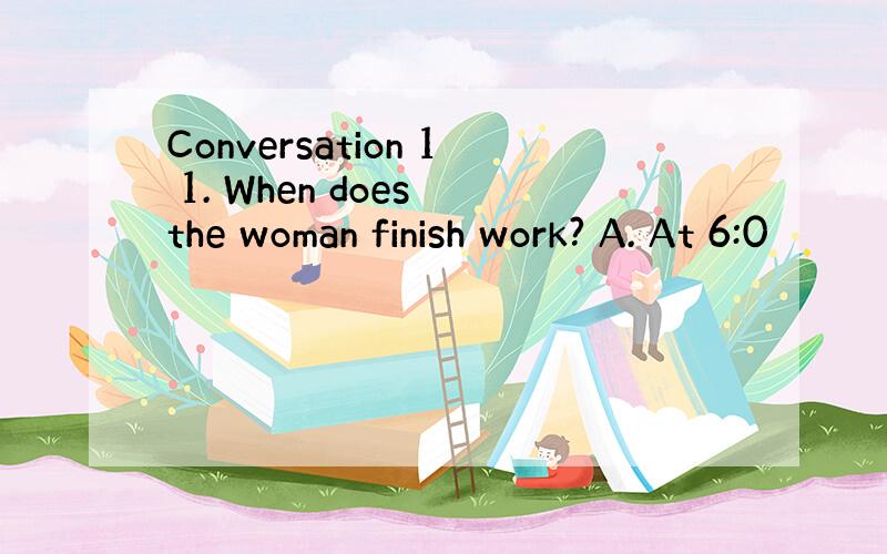 Conversation 1 1. When does the woman finish work? A. At 6:0