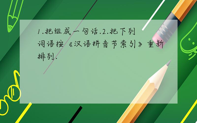 1.把组成一句话.2.把下列词语按《汉语拼音节索引》重新排列.