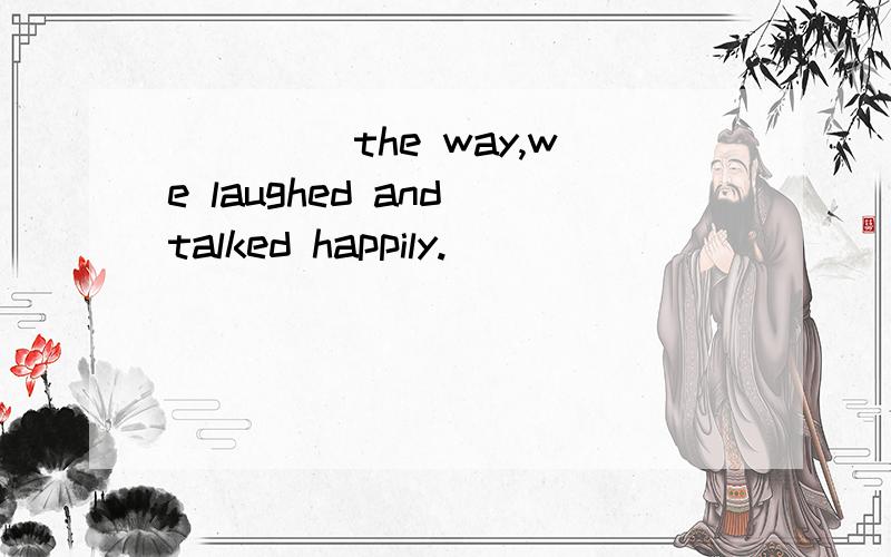 ____ the way,we laughed and talked happily.