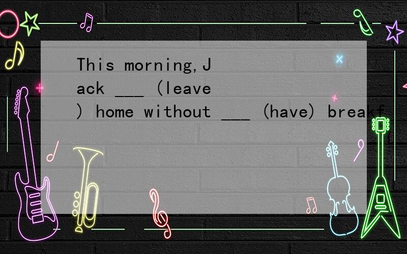 This morning,Jack ___ (leave) home without ___ (have) breakf