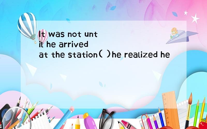 It was not until he arrived at the station( )he realized he