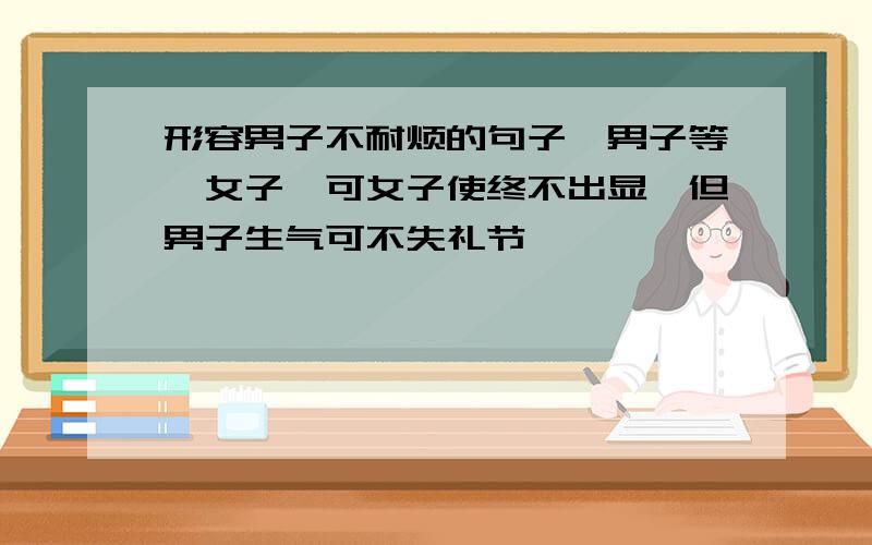 形容男子不耐烦的句子一男子等一女子,可女子使终不出显,但男子生气可不失礼节