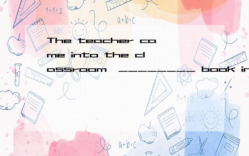 The teacher came into the classroom,________ book in _______