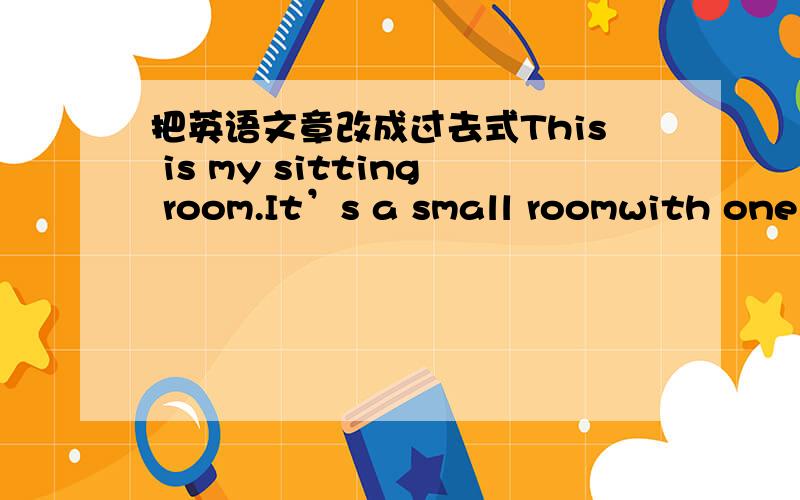 把英语文章改成过去式This is my sitting room.It’s a small roomwith one