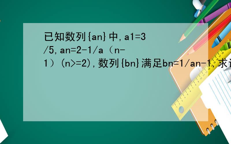 已知数列{an}中,a1=3/5,an=2-1/a（n-1）(n>=2),数列{bn}满足bn=1/an-1,求证bn是