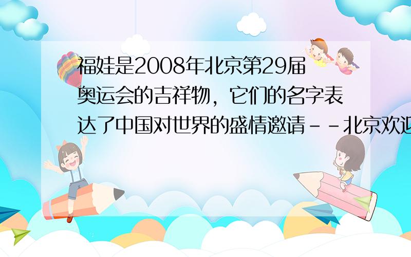 福娃是2008年北京第29届奥运会的吉祥物，它们的名字表达了中国对世界的盛情邀请--北京欢迎您！ (1)福娃“贝贝”的造