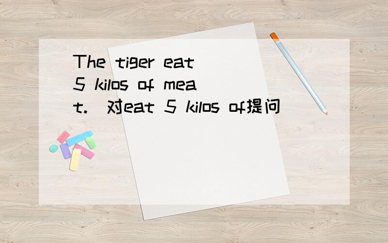 The tiger eat 5 kilos of meat.（对eat 5 kilos of提问）_____ _____