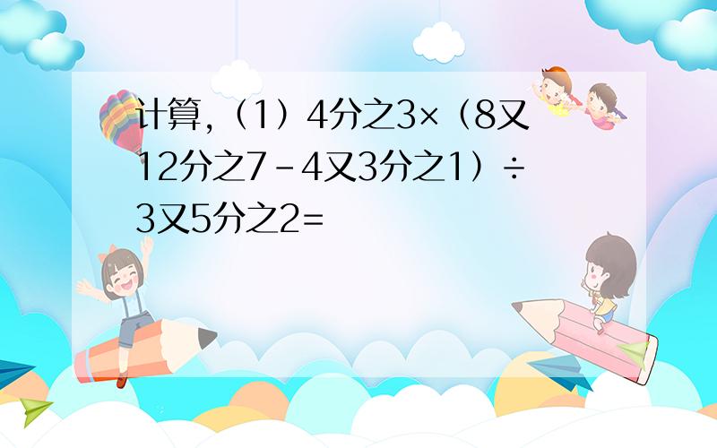 计算,（1）4分之3×（8又12分之7-4又3分之1）÷3又5分之2=