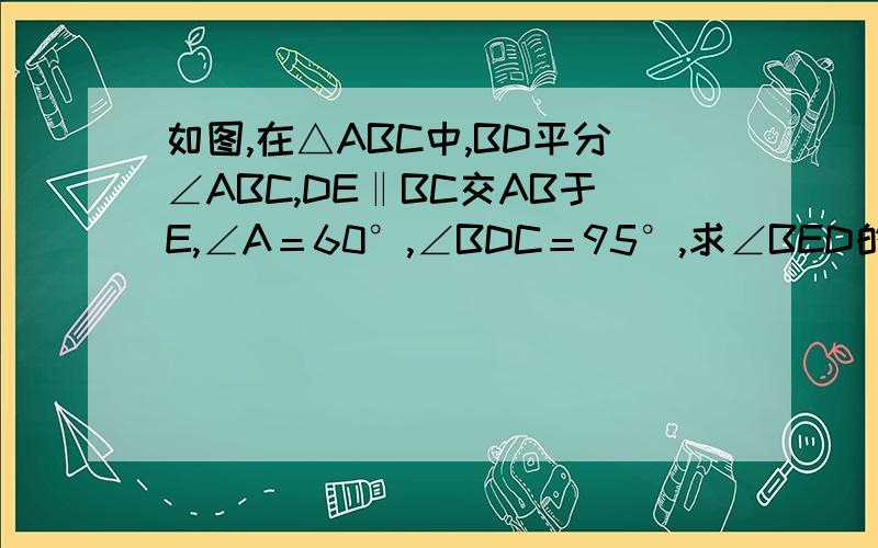 如图,在△ABC中,BD平分∠ABC,DE‖BC交AB于E,∠A＝60°,∠BDC＝95°,求∠BED的度数.