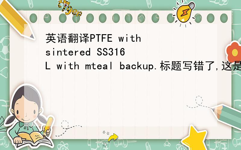 英语翻译PTFE with sintered SS316L with mteal backup.标题写错了,这是个什么阀