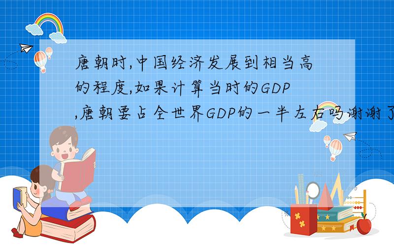 唐朝时,中国经济发展到相当高的程度,如果计算当时的GDP,唐朝要占全世界GDP的一半左右吗谢谢了,