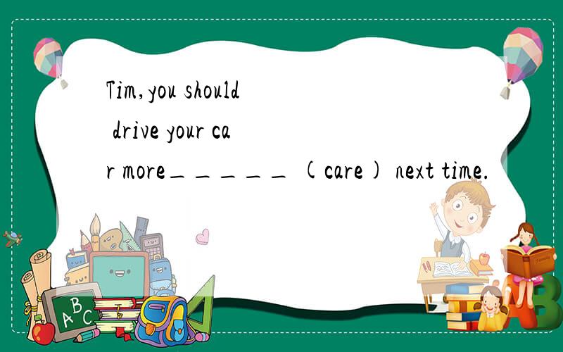 Tim,you should drive your car more_____ (care) next time.