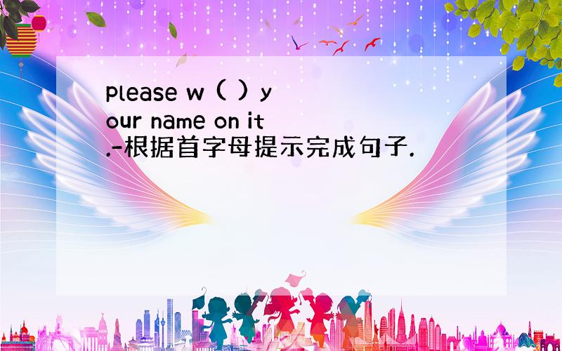 please w ( ) your name on it.-根据首字母提示完成句子.
