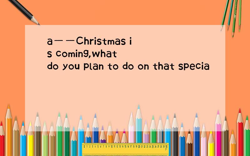 a——Christmas is coming,what do you plan to do on that specia