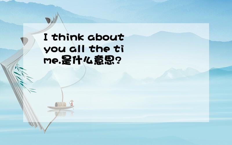 I think about you all the time.是什么意思?