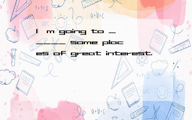 I'm going to _____ some places of great interest.
