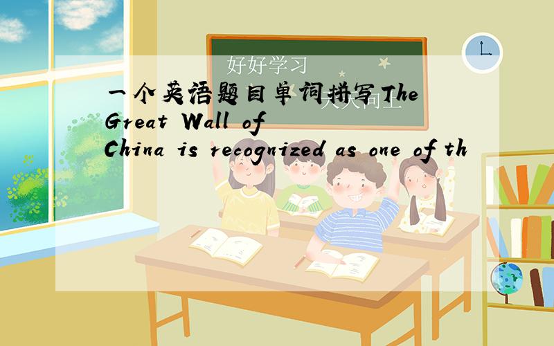 一个英语题目单词拼写The Great Wall of China is recognized as one of th