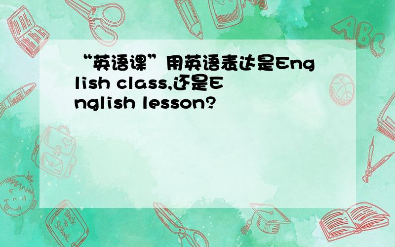 “英语课”用英语表达是English class,还是English lesson?