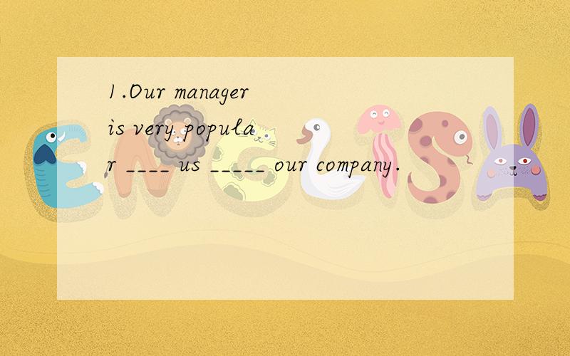 1.Our manager is very popular ____ us _____ our company.