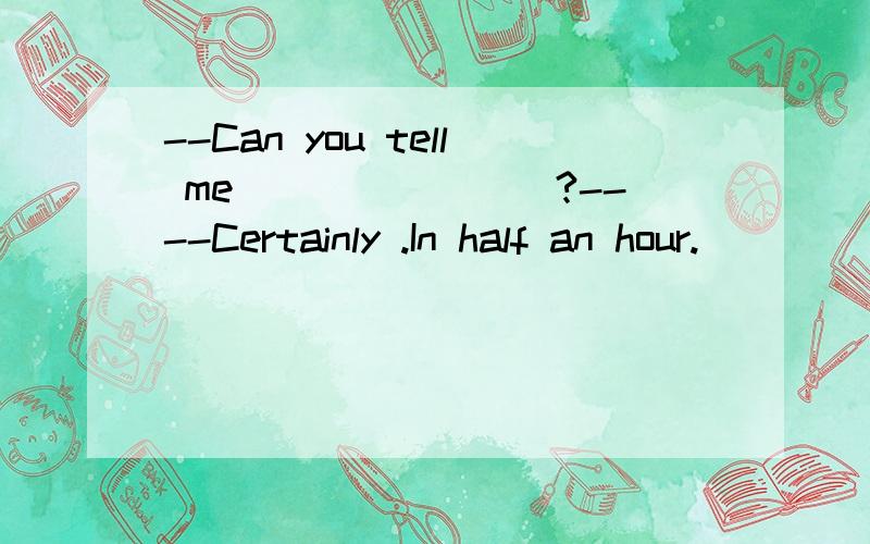 --Can you tell me________?----Certainly .In half an hour.