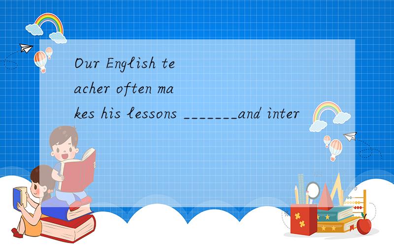 Our English teacher often makes his lessons _______and inter