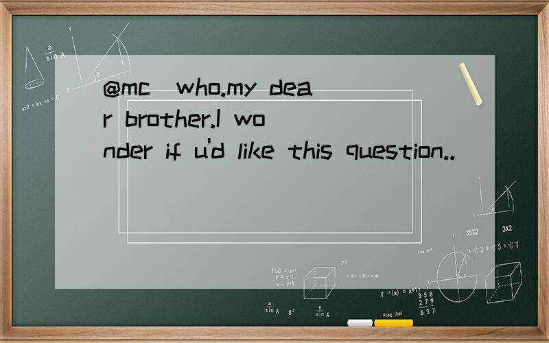 @mc_who.my dear brother.I wonder if u'd like this question..