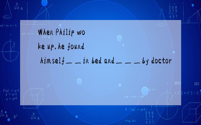 When Philip woke up,he found himself＿＿in bed and＿＿＿by doctor