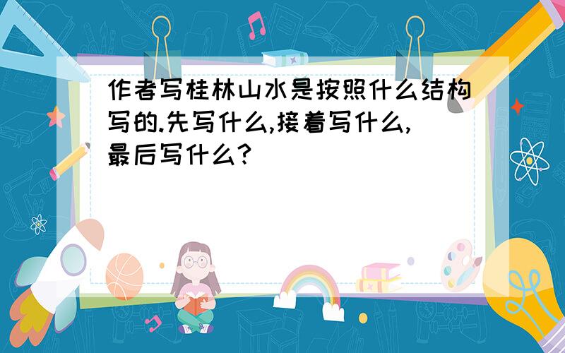 作者写桂林山水是按照什么结构写的.先写什么,接着写什么,最后写什么?