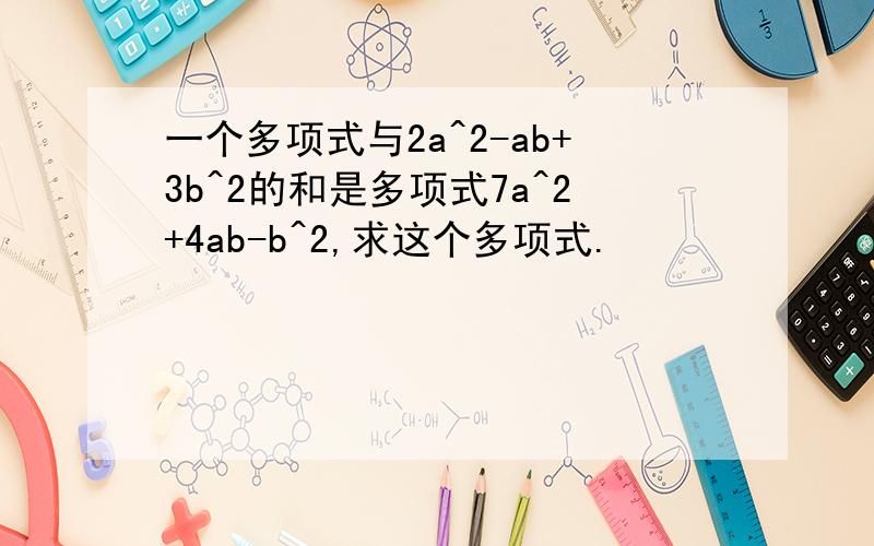 一个多项式与2a^2-ab+3b^2的和是多项式7a^2+4ab-b^2,求这个多项式.
