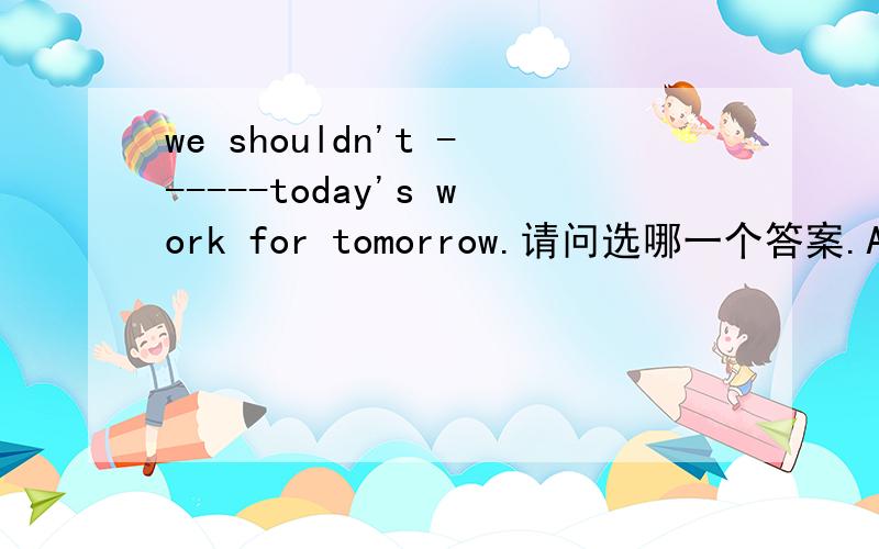 we shouldn't ------today's work for tomorrow.请问选哪一个答案.A,stop