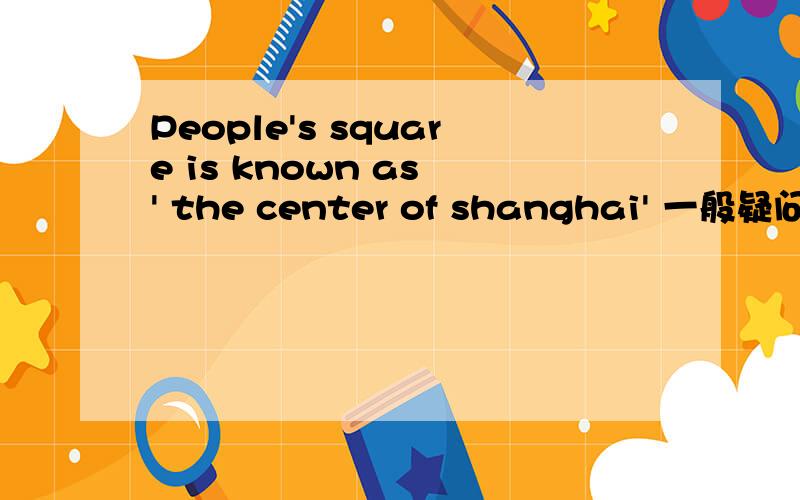 People's square is known as ' the center of shanghai' 一般疑问句