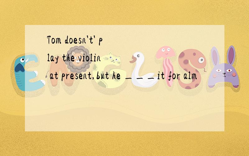 Tom doesn't' play the violin at present,but he ___it for alm
