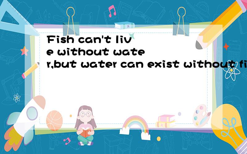Fish can't live without water,but water can exist without fi