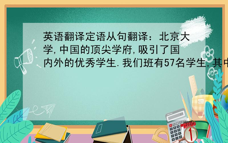 英语翻译定语从句翻译：北京大学,中国的顶尖学府,吸引了国内外的优秀学生.我们班有57名学生,其中三分之一是女生.这是我唯