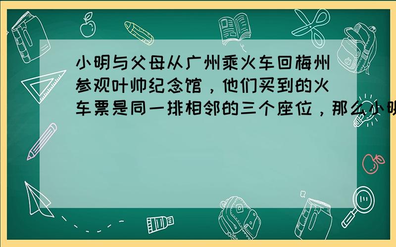 小明与父母从广州乘火车回梅州参观叶帅纪念馆，他们买到的火车票是同一排相邻的三个座位，那么小明恰好坐在父母中间的概率是__