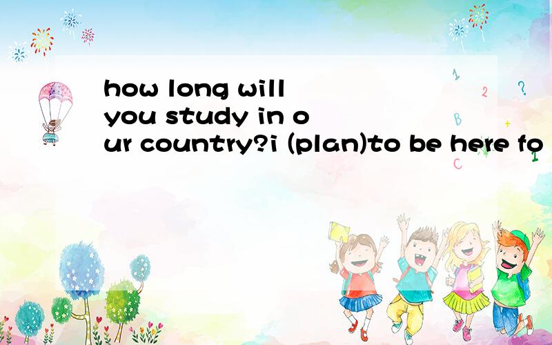 how long will you study in our country?i (plan)to be here fo