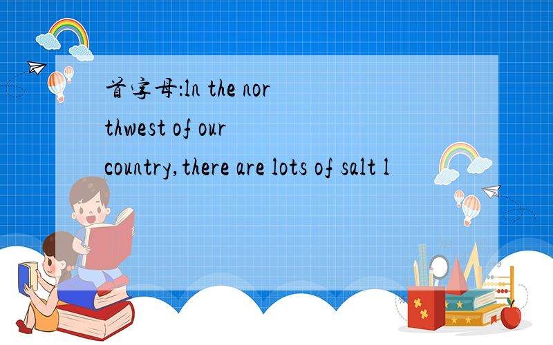 首字母：ln the northwest of our country,there are lots of salt l