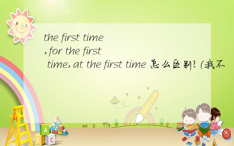 the first time,for the first time,at the first time 怎么区别?（我不