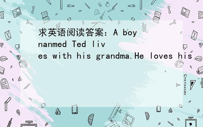 求英语阅读答案：A boy nanmed Ted lives with his grandma.He loves his