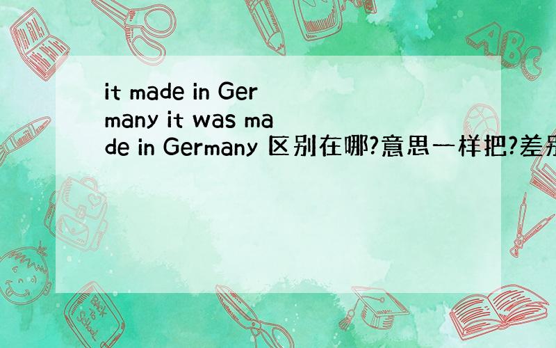 it made in Germany it was made in Germany 区别在哪?意思一样把?差别是什么