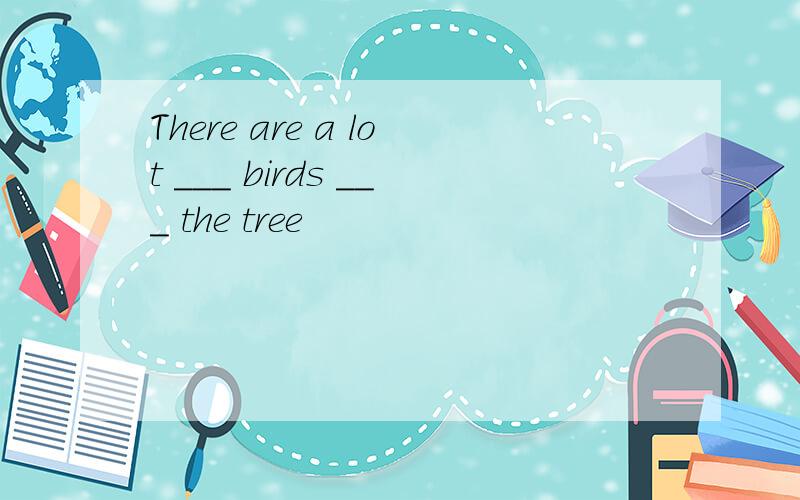 There are a lot ___ birds ___ the tree