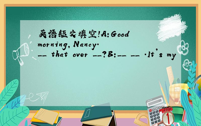 英语短文填空!A:Good morning,Nancy.__ that over __?B:__ __ .It's my