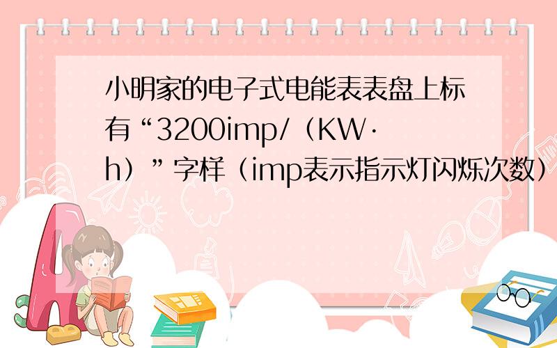 小明家的电子式电能表表盘上标有“3200imp/（KW·h）”字样（imp表示指示灯闪烁次数）.小