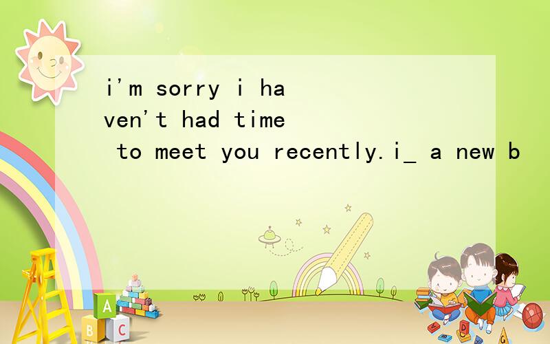 i'm sorry i haven't had time to meet you recently.i_ a new b
