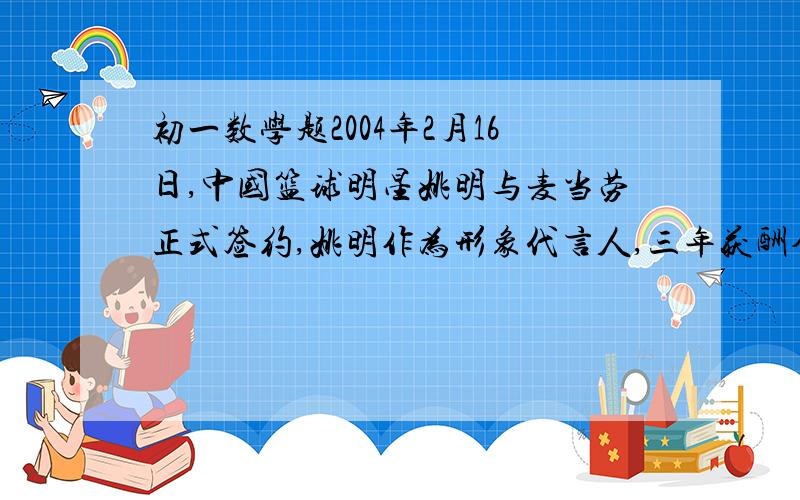 初一数学题2004年2月16日,中国篮球明星姚明与麦当劳正式签约,姚明作为形象代言人,三年获酬金1400万美元