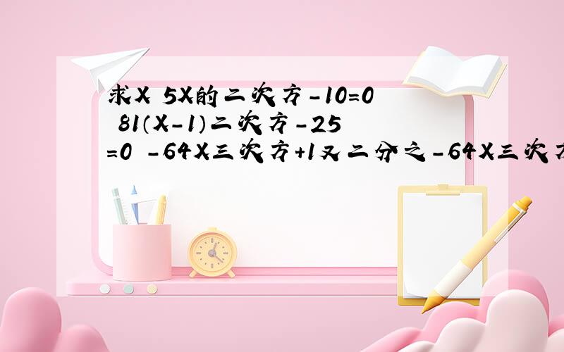 求X 5X的二次方-10=0 81（X-1）二次方-25=0 -64X三次方+1又二分之-64X三次方+1又二分之一=6