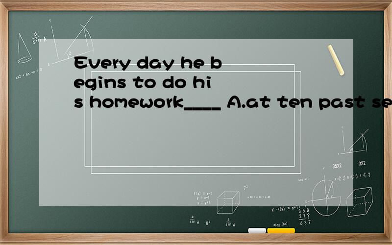 Every day he begins to do his homework____ A.at ten past sev